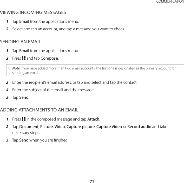 71 COMMUNICATIONVIEWING INCOMING MESSAGES1  Tap Email from the applications menu.2  Select and tap an account, and tap a message you want to check.SENDING AN EMAIL1  Tap Email from the applications menu.2  Press B and tap Compose. Note If you have added more than two email accounts, the first one is designated as the primary account for sending an email.3  Enter the recipient’s email address, or tap and select and tap the contact.4  Enter the subject of the email and the message.5  Tap Send.ADDING ATTACHMENTS TO AN EMAIL1  Press B in the composed message and tap Attach.2  Tap Document, Picture, Video, Capture picture, Capture Video or Record audio and take necessary steps.3  Tap Send when you are finished.