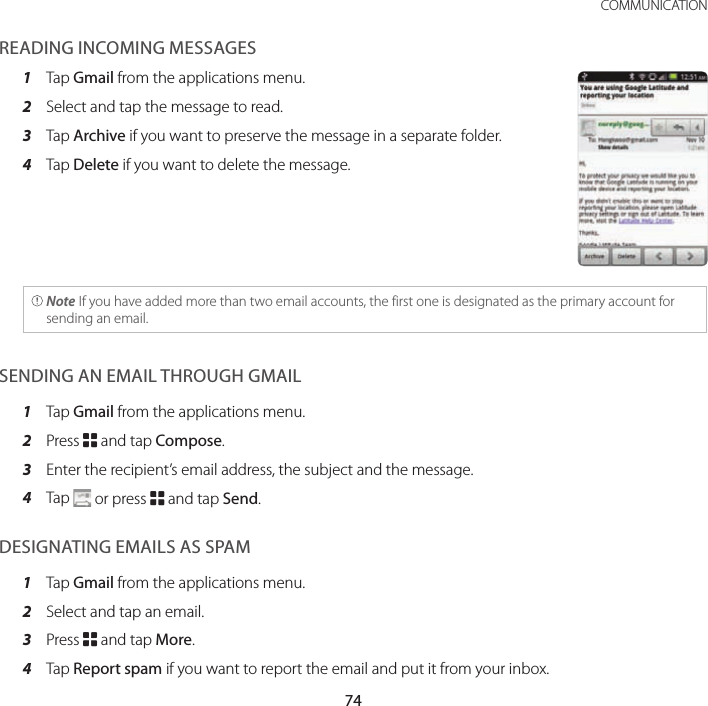 74COMMUNICATIONREADING INCOMING MESSAGES1  Tap Gmail from the applications menu.2  Select and tap the message to read.3  Tap Archive if you want to preserve the message in a separate folder.4  Tap Delete if you want to delete the message. Note If you have added more than two email accounts, the first one is designated as the primary account for sending an email.SENDING AN EMAIL THROUGH GMAIL1  Tap Gmail from the applications menu.2  Press B and tap Compose.3  Enter the recipient’s email address, the subject and the message.4  Tap   or press B and tap Send.DESIGNATING EMAILS AS SPAM1  Tap Gmail from the applications menu.2  Select and tap an email.3  Press B and tap More.4  Tap Report spam if you want to report the email and put it from your inbox.