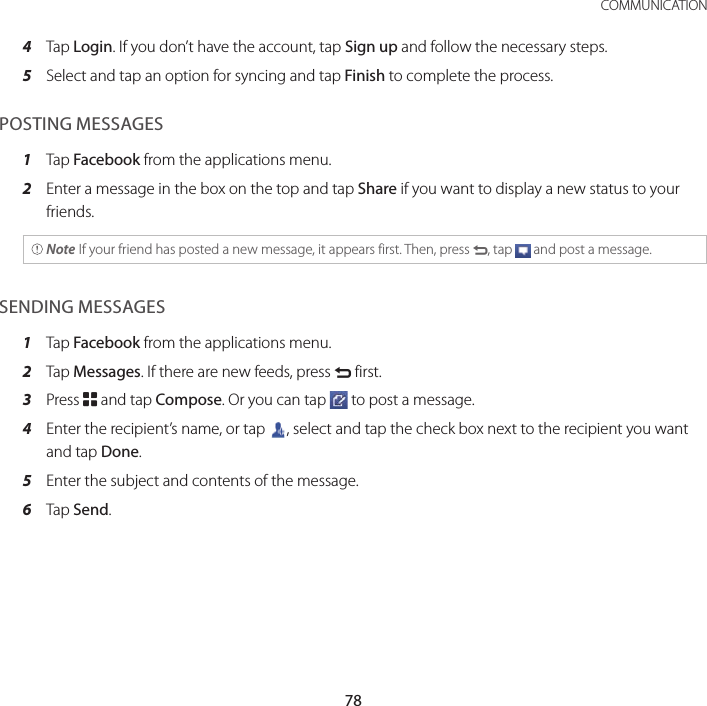 78COMMUNICATION4  Tap Login. If you don’t have the account, tap Sign up and follow the necessary steps.5  Select and tap an option for syncing and tap Finish to complete the process.POSTING MESSAGES1  Tap Facebook from the applications menu.2  Enter a message in the box on the top and tap Share if you want to display a new status to your friends. Note If your friend has posted a new message, it appears first. Then, press C, tap   and post a message.SENDING MESSAGES1  Tap Facebook from the applications menu.2  Tap Messages. If there are new feeds, press C first.3  Press B and tap Compose. Or you can tap   to post a message.4  Enter the recipient’s name, or tap  , select and tap the check box next to the recipient you want and tap Done.5  Enter the subject and contents of the message.6  Tap Send.