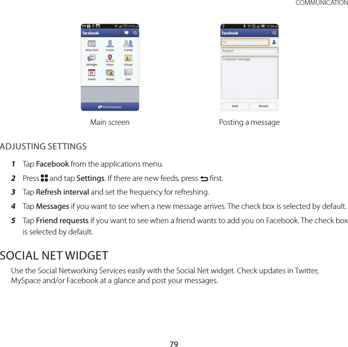 79 COMMUNICATIONMain screen Posting a messageADJUSTING SETTINGS1  Tap Facebook from the applications menu.2  Press B and tap Settings. If there are new feeds, press C first.3  Tap Refresh interval and set the frequency for refreshing.4  Tap Messages if you want to see when a new message arrives. The check box is selected by default.5  Tap Friend requests if you want to see when a friend wants to add you on Facebook. The check box is selected by default.SOCIAL NET WIDGETUse the Social Networking Services easily with the Social Net widget. Check updates in Twitter, MySpace and/or Facebook at a glance and post your messages.