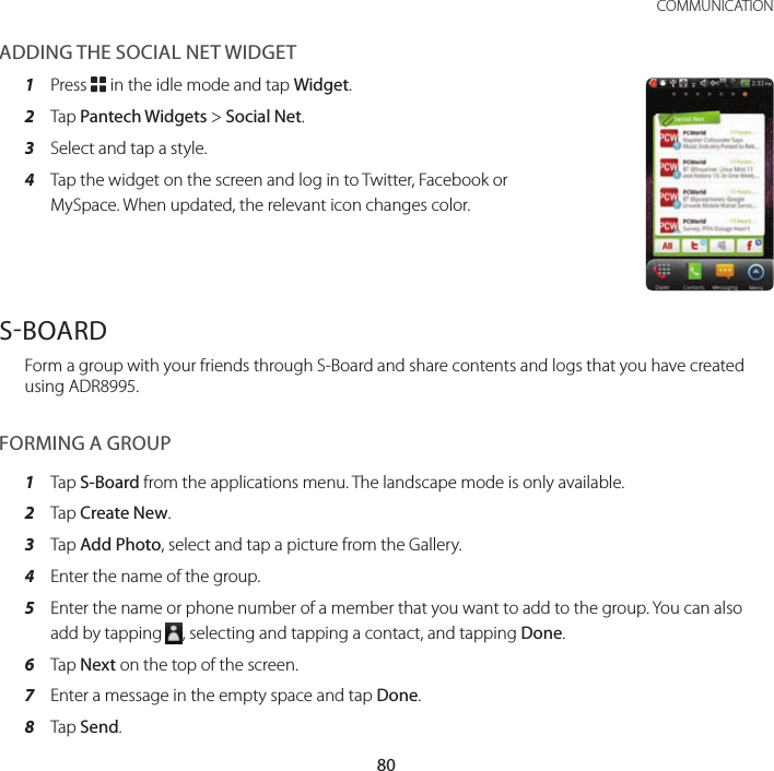 80COMMUNICATIONADDING THE SOCIAL NET WIDGET1  Press B in the idle mode and tap Widget.2  Tap Pantech Widgets &gt; Social Net.3  Select and tap a style.4  Tap the widget on the screen and log in to Twitter, Facebook or MySpace. When updated, the relevant icon changes color.SBOARDForm a group with your friends through S-Board and share contents and logs that you have created using ADR8995.FORMING A GROUP1  Tap S-Board from the applications menu. The landscape mode is only available.2  Tap Create New.3  Tap Add Photo, select and tap a picture from the Gallery.4  Enter the name of the group.5  Enter the name or phone number of a member that you want to add to the group. You can also add by tapping  , selecting and tapping a contact, and tapping Done.6  Tap Next on the top of the screen.7  Enter a message in the empty space and tap Done.8  Tap Send.