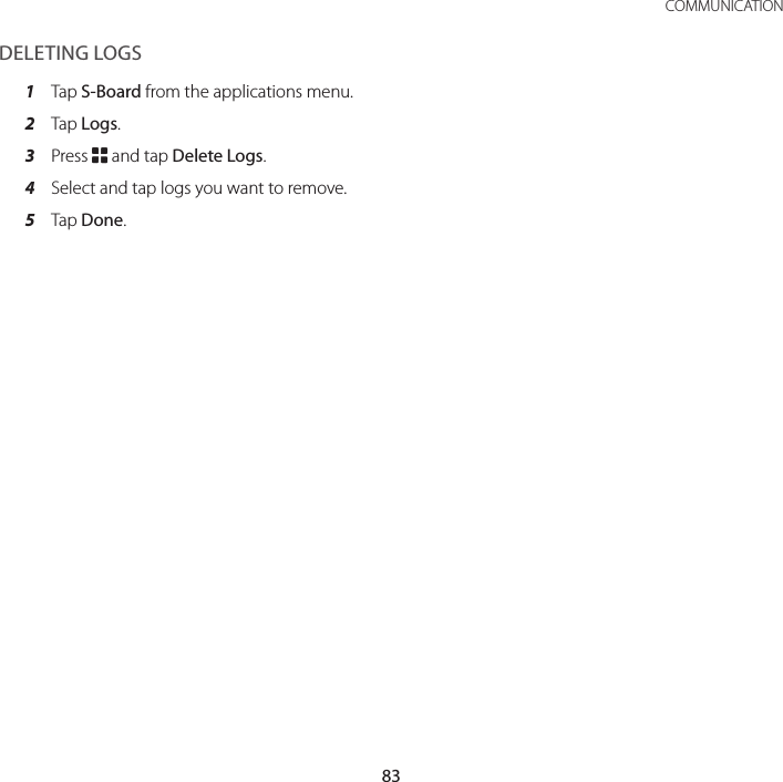 83 COMMUNICATIONDELETING LOGS1  Tap S-Board from the applications menu.2  Tap Logs.3  Press B and tap Delete Logs.4  Select and tap logs you want to remove.5  Tap Done.