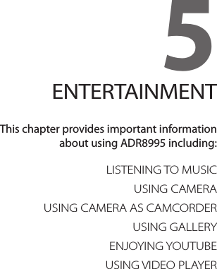 5. ENTERTAINMENTLISTENING TO MUSICUSING CAMERAUSING CAMERA AS CAMCORDERUSING GALLERYENJOYING YOUTUBEUSING VIDEO PLAYER5ENTERTAINMENTThis chapter provides important information  about using ADR8995 including: