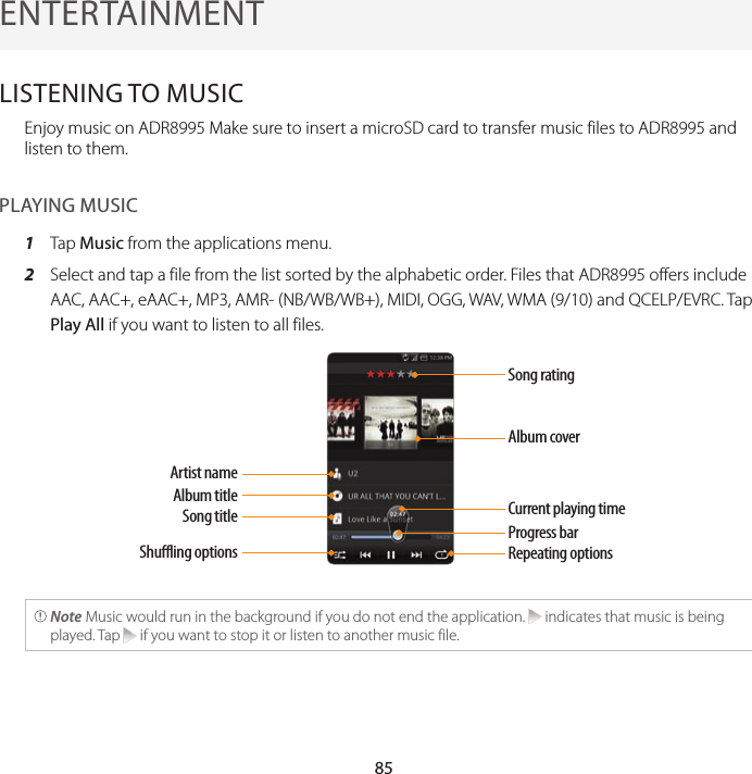 855. ENTERTAINMENTENTERTAINMENTLISTENING TO MUSICEnjoy music on ADR8995 Make sure to insert a microSD card to transfer music files to ADR8995 and listen to them.PLAYING MUSIC1  Tap Music from the applications menu.2  Select and tap a file from the list sorted by the alphabetic order. Files that ADR8995 offers include AAC, AAC+, eAAC+, MP3, AMR- (NB/WB/WB+), MIDI, OGG, WAV, WMA (9/10) and QCELP/EVRC. Tap Play All if you want to listen to all files.Song ratingAlbum coverCurrent playing timeProgress barRepeating optionsArtist nameAlbum titleSong titleShuffling options Note Music would run in the background if you do not end the application.   indicates that music is being played. Tap   if you want to stop it or listen to another music file.
