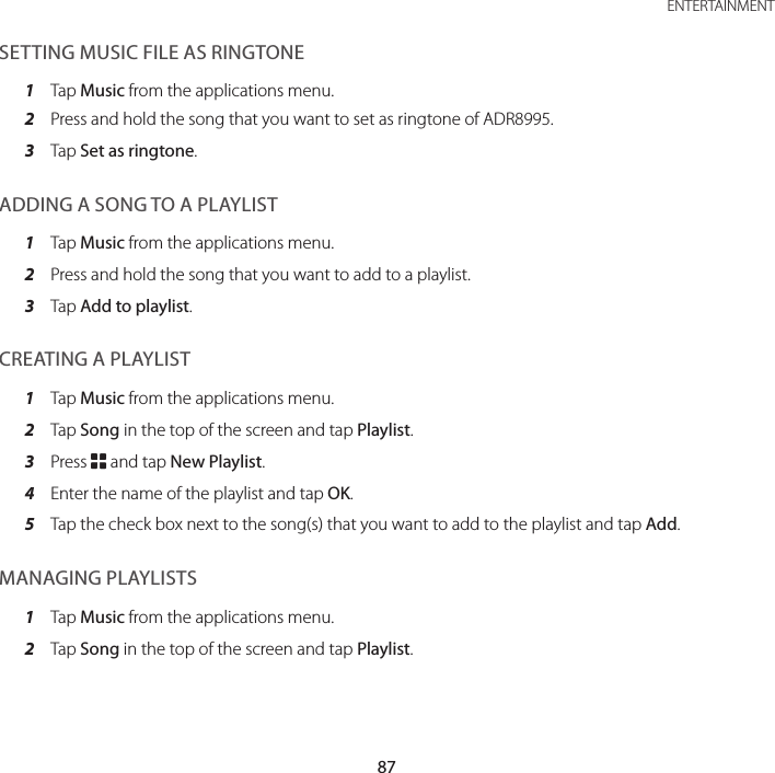 87 ENTERTAINMENTSETTING MUSIC FILE AS RINGTONE1  Tap Music from the applications menu.2  Press and hold the song that you want to set as ringtone of ADR8995.3  Tap Set as ringtone.ADDING A SONG TO A PLAYLIST1  Tap Music from the applications menu.2  Press and hold the song that you want to add to a playlist.3  Tap Add to playlist.CREATING A PLAYLIST1  Tap Music from the applications menu.2  Tap Song in the top of the screen and tap Playlist.3  Press B and tap New Playlist.4  Enter the name of the playlist and tap OK.5  Tap the check box next to the song(s) that you want to add to the playlist and tap Add.MANAGING PLAYLISTS1  Tap Music from the applications menu.2  Tap Song in the top of the screen and tap Playlist.
