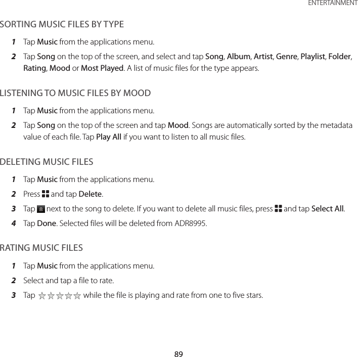 89 ENTERTAINMENTSORTING MUSIC FILES BY TYPE1  Tap Music from the applications menu.2  Tap Song on the top of the screen, and select and tap Song, Album, Artist, Genre, Playlist, Folder, Rating, Mood or Most Played. A list of music files for the type appears.LISTENING TO MUSIC FILES BY MOOD1  Tap Music from the applications menu.2  Tap Song on the top of the screen and tap Mood. Songs are automatically sorted by the metadata value of each file. Tap Play All if you want to listen to all music files.DELETING MUSIC FILES1  Tap Music from the applications menu.2  Press B and tap Delete.3  Tap   next to the song to delete. If you want to delete all music files, press B and tap Select All.4  Tap Done. Selected files will be deleted from ADR8995.RATING MUSIC FILES1  Tap Music from the applications menu.2  Select and tap a file to rate.3  Tap   while the file is playing and rate from one to five stars.