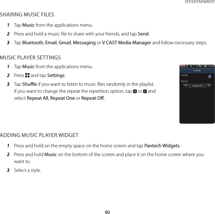 90ENTERTAINMENTSHARING MUSIC FILES1  Tap Music from the applications menu.2  Press and hold a music file to share with your friends, and tap Send.3  Tap Bluetooth, Email, Gmail, Messaging or V CAST Media Manager and follow necessary steps. MUSIC PLAYER SETTINGS1  Tap Music from the applications menu.2  Press B and tap Settings.3  Tap Shuffle if you want to listen to music files randomly in the playlist. If you want to change the repeat the repetition option, tap O or P and select Repeat All, Repeat One or Repeat Off.ADDING MUSIC PLAYER WIDGET1  Press and hold on the empty space on the home screen and tap Pantech Widgets.2  Press and hold Music on the bottom of the screen and place it on the home screen where you want to.3  Select a style.