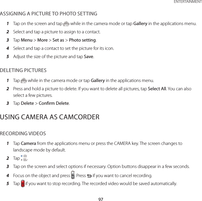 97 ENTERTAINMENTASSIGNING A PICTURE TO PHOTO SETTING1  Tap on the screen and tap   while in the camera mode or tap Gallery in the applications menu.2  Select and tap a picture to assign to a contact.3  Tap Menu &gt; More &gt; Set as &gt; Photo setting.4  Select and tap a contact to set the picture for its icon.5  Adjust the size of the picture and tap Save.DELETING PICTURES1  Tap   while in the camera mode or tap Gallery in the applications menu.2  Press and hold a picture to delete. If you want to delete all pictures, tap Select All. You can also select a few pictures.3  Tap Delete &gt; Confirm Delete.USING CAMERA AS CAMCORDERRECORDING VIDEOS1  Tap Camera from the applications menu or press the CAMERA key. The screen changes to landscape mode by default.2  Tap  .3  Tap on the screen and select options if necessary. Option buttons disappear in a few seconds.4  Focus on the object and press  . Press C if you want to cancel recording.5  Tap   if you want to stop recording. The recorded video would be saved automatically.