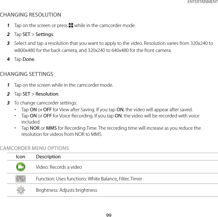 99 ENTERTAINMENTCHANGING RESOLUTION1  Tap on the screen or press B while in the camcorder mode.2  Tap SET &gt; Settings.3  Select and tap a resolution that you want to apply to the video. Resolution varies from 320x240 to w800x480 for the back camera, and 320x240 to 640x480 for the front camera.4  Tap Done.CHANGING SETTINGS1  Tap on the screen while in the camcorder mode.2  Tap SET &gt; Resolution.3  To change camcorder settings: xTap ON or OFF for View after Saving. If you tap ON, the video will appear after saved. xTap ON or OFF for Voice Recording. If you tap ON, the video will be recorded with voice included. xTap NOR or MMS for Recording Time. The recording time will increase as you reduce the resolution for videos from NOR to MMS.CAMCORDER MENU OPTIONSIcon DescriptionVideo: Records a videoFunction: Uses functions: White Balance, Filter, TimerBrightness: Adjusts brightness