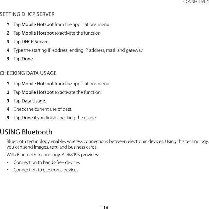 118CONNECTIVITYSETTING DHCP SERVER1  Tap Mobile Hotspot from the applications menu.2  Tap Mobile Hotspot to activate the function.3  Tap DHCP Server.4  Type the starting IP address, ending IP address, mask and gateway.5  Tap Done.CHECKING DATA USAGE1  Tap Mobile Hotspot from the applications menu.2  Tap Mobile Hotspot to activate the function.3  Tap Data Usage.4  Check the current use of data.5  Tap Done if you finish checking the usage.USING BluetoothBluetooth technology enables wireless connections between electronic devices. Using this technology, you can send images, text, and business cards.With Bluetooth technology, ADR8995 provides: xConnection to hands-free devices xConnection to electronic devices