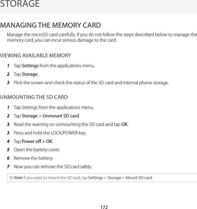 172STORAGEMANAGING THE MEMORY CARDManage the microSD card carefully. If you do not follow the steps described below to manage the memory card, you can incur serious damage to the card.VIEWING AVAILABLE MEMORY1  Tap Settings from the applications menu.2  Tap Storage.3  Flick the screen and check the status of the SD card and internal phone storage.UNMOUNTING THE SD CARD1  Tap Settings from the applications menu.2  Tap Storage &gt; Unmount SD card.3  Read the warning on unmounting the SD card and tap OK.3  Press and hold the LOCK/POWER key.4  Tap Power off &gt; OK.5  Open the battery cover.6  Remove the battery.7  Now you can remove the SD card safely. Note If you want to mount the SD card, tap Settings &gt; Storage &gt; Mount SD card.