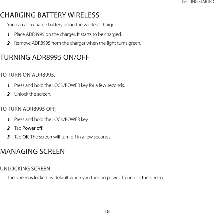 18GETTING STARTEDCHARGING BATTERY WIRELESSYou can also charge battery using the wireless charger.1  Place ADR8995 on the charger. It starts to be charged.2  Remove ADR8995 from the charger when the light turns green.TURNING ADR8995 ON/OFFTO TURN ON ADR8995,1  Press and hold the LOCK/POWER key for a few seconds.2  Unlock the screen.TO TURN ADR8995 OFF,1  Press and hold the LOCK/POWER key.2  Tap Power off.3  Tap OK. The screen will turn off in a few seconds.MANAGING SCREENUNLOCKING SCREENThe screen is locked by default when you turn on power. To unlock the screen,