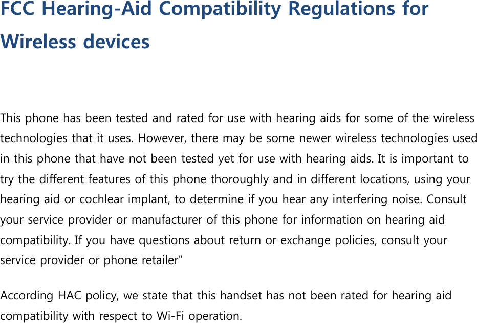 FCC Hearing-Aid Compatibility Regulations for Wireless devices  This phone has been tested and rated for use with hearing aids for some of the wireless technologies that it uses. However, there may be some newer wireless technologies used in this phone that have not been tested yet for use with hearing aids. It is important to try the different features of this phone thoroughly and in different locations, using your hearing aid or cochlear implant, to determine if you hear any interfering noise. Consult your service provider or manufacturer of this phone for information on hearing aid compatibility. If you have questions about return or exchange policies, consult your service provider or phone retailer&quot; According HAC policy, we state that this handset has not been rated for hearing aid compatibility with respect to Wi-Fi operation.  