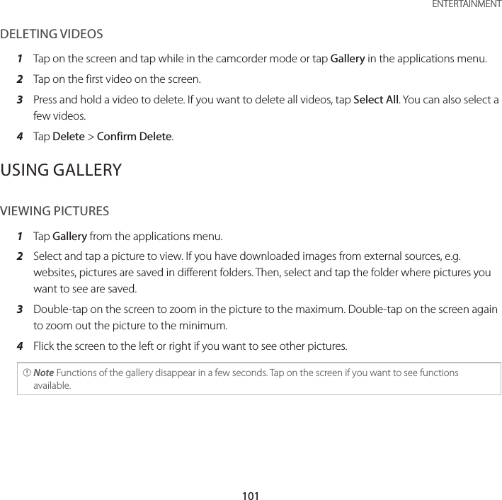 101 ENTERTAINMENTDELETING VIDEOS1  Tap on the screen and tap while in the camcorder mode or tap Gallery in the applications menu.2  Tap on the first video on the screen.3  Press and hold a video to delete. If you want to delete all videos, tap Select All. You can also select a few videos.4  Tap Delete &gt; Confirm Delete.USING GALLERYVIEWING PICTURES1  Tap Gallery from the applications menu.2  Select and tap a picture to view. If you have downloaded images from external sources, e.g. websites, pictures are saved in different folders. Then, select and tap the folder where pictures you want to see are saved.3  Double-tap on the screen to zoom in the picture to the maximum. Double-tap on the screen again to zoom out the picture to the minimum.4  Flick the screen to the left or right if you want to see other pictures. Note Functions of the gallery disappear in a few seconds. Tap on the screen if you want to see functions available.