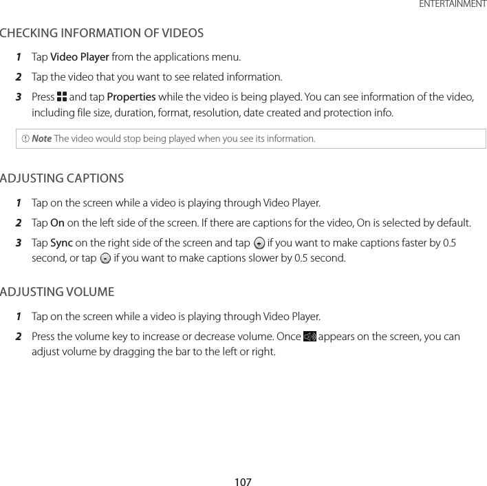 107 ENTERTAINMENTCHECKING INFORMATION OF VIDEOS1  Tap Video Player from the applications menu.2  Tap the video that you want to see related information.3  Press B and tap Properties while the video is being played. You can see information of the video, including file size, duration, format, resolution, date created and protection info. Note The video would stop being played when you see its information.ADJUSTING CAPTIONS1  Tap on the screen while a video is playing through Video Player.2  Tap On on the left side of the screen. If there are captions for the video, On is selected by default.3  Tap Sync on the right side of the screen and tap   if you want to make captions faster by 0.5 second, or tap   if you want to make captions slower by 0.5 second.ADJUSTING VOLUME1  Tap on the screen while a video is playing through Video Player.2  Press the volume key to increase or decrease volume. Once   appears on the screen, you can adjust volume by dragging the bar to the left or right.