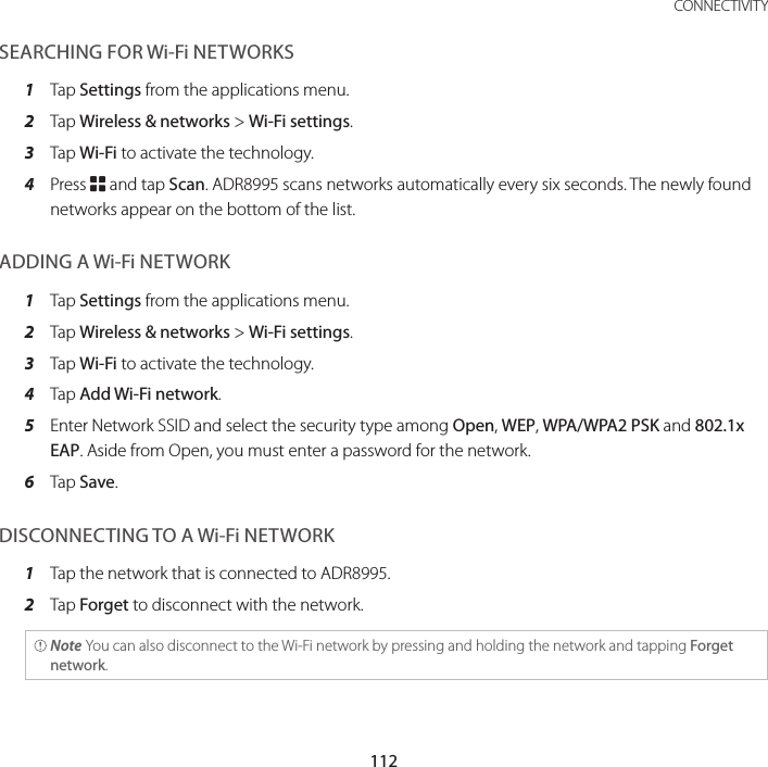 112CONNECTIVITYSEARCHING FOR Wi-Fi NETWORKS1  Tap Settings from the applications menu.2  Tap Wireless &amp; networks &gt; Wi-Fi settings.3  Tap Wi-Fi to activate the technology.4  Press B and tap Scan. ADR8995 scans networks automatically every six seconds. The newly found networks appear on the bottom of the list.ADDING A Wi-Fi NETWORK1  Tap Settings from the applications menu.2  Tap Wireless &amp; networks &gt; Wi-Fi settings.3  Tap Wi-Fi to activate the technology.4  Tap Add Wi-Fi network.5  Enter Network SSID and select the security type among Open, WEP, WPA/WPA2 PSK and 802.1x EAP. Aside from Open, you must enter a password for the network.6  Tap Save.DISCONNECTING TO A Wi-Fi NETWORK1  Tap the network that is connected to ADR8995.2  Tap Forget to disconnect with the network. Note You can also disconnect to the Wi-Fi network by pressing and holding the network and tapping Forget network.