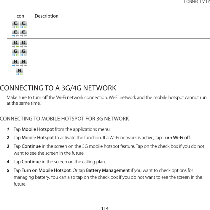 114CONNECTIVITYIcon Description          CONNECTING TO A 3G/4G NETWORKMake sure to turn off the Wi-Fi network connection: Wi-Fi network and the mobile hotspot cannot run at the same time.CONNECTING TO MOBILE HOTSPOT FOR 3G NETWORK1  Tap Mobile Hotspot from the applications menu.2  Tap Mobile Hotspot to activate the function. If a Wi-Fi network is active, tap Turn Wi-Fi off. 3  Tap Continue in the screen on the 3G mobile hotspot feature. Tap on the check box if you do not want to see the screen in the future.4  Tap Continue in the screen on the calling plan.5  Tap Turn on Mobile Hotspot. Or tap Battery Management if you want to check options for managing battery. You can also tap on the check box if you do not want to see the screen in the future.