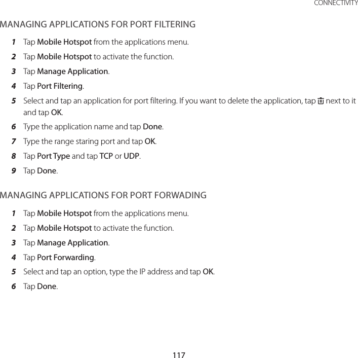 117 CONNECTIVITYMANAGING APPLICATIONS FOR PORT FILTERING1  Tap Mobile Hotspot from the applications menu.2  Tap Mobile Hotspot to activate the function.3  Tap Manage Application.4  Tap Port Filtering.5  Select and tap an application for port filtering. If you want to delete the application, tap K next to it and tap OK.6  Type the application name and tap Done.7  Type the range staring port and tap OK.8  Tap Port Type and tap TCP or UDP.9  Tap Done.MANAGING APPLICATIONS FOR PORT FORWADING1  Tap Mobile Hotspot from the applications menu.2  Tap Mobile Hotspot to activate the function.3  Tap Manage Application.4  Tap Port Forwarding.5  Select and tap an option, type the IP address and tap OK.6  Tap Done.