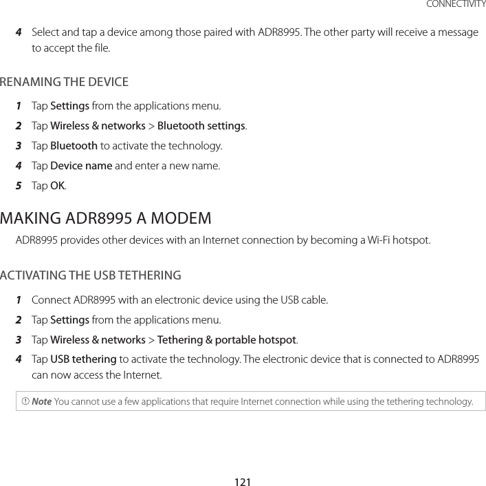 121 CONNECTIVITY4  Select and tap a device among those paired with ADR8995. The other party will receive a message to accept the file.RENAMING THE DEVICE1  Tap Settings from the applications menu.2  Tap Wireless &amp; networks &gt; Bluetooth settings.3  Tap Bluetooth to activate the technology.4  Tap Device name and enter a new name.5  Tap OK.MAKING ADR8995 A MODEMADR8995 provides other devices with an Internet connection by becoming a Wi-Fi hotspot.ACTIVATING THE USB TETHERING1  Connect ADR8995 with an electronic device using the USB cable.2  Tap Settings from the applications menu.3  Tap Wireless &amp; networks &gt; Tethering &amp; portable hotspot.4  Tap USB tethering to activate the technology. The electronic device that is connected to ADR8995 can now access the Internet. Note You cannot use a few applications that require Internet connection while using the tethering technology.