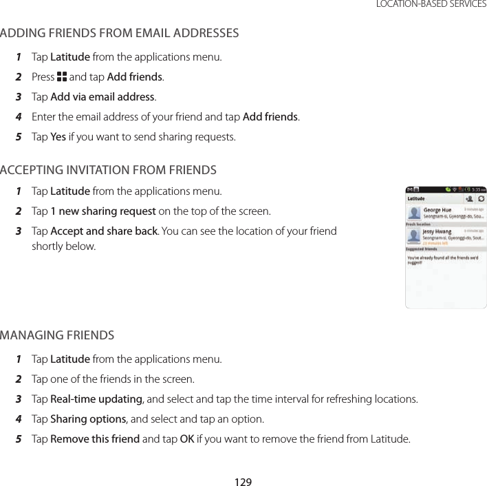 129 LOCATION-BASED SERVICESADDING FRIENDS FROM EMAIL ADDRESSES1  Tap Latitude from the applications menu.2  Press B and tap Add friends.3  Tap Add via email address.4  Enter the email address of your friend and tap Add friends.5  Tap Yes if you want to send sharing requests.ACCEPTING INVITATION FROM FRIENDS1  Tap Latitude from the applications menu.2  Tap 1 new sharing request on the top of the screen.3  Tap Accept and share back. You can see the location of your friend shortly below.MANAGING FRIENDS1  Tap Latitude from the applications menu.2  Tap one of the friends in the screen.3  Tap Real-time updating, and select and tap the time interval for refreshing locations.4  Tap Sharing options, and select and tap an option.5  Tap Remove this friend and tap OK if you want to remove the friend from Latitude.