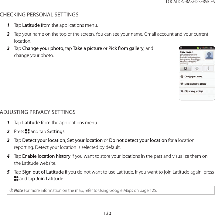 130LOCATION-BASED SERVICESCHECKING PERSONAL SETTINGS1  Tap Latitude from the applications menu.2  Tap your name on the top of the screen. You can see your name, Gmail account and your current location.3  Tap Change your photo, tap Take a picture or Pick from gallery, and change your photo.ADJUSTING PRIVACY SETTINGS1  Tap Latitude from the applications menu.2  Press B and tap Settings.3  Tap Detect your location, Set your location or Do not detect your location for a location reporting. Detect your location is selected by default.4  Tap Enable location history if you want to store your locations in the past and visualize them on the Latitude website.5  Tap Sign out of Latitude if you do not want to use Latitude. If you want to join Latitude again, press B and tap Join Latitude. Note For more information on the map, refer to Using Google Maps on page 125.