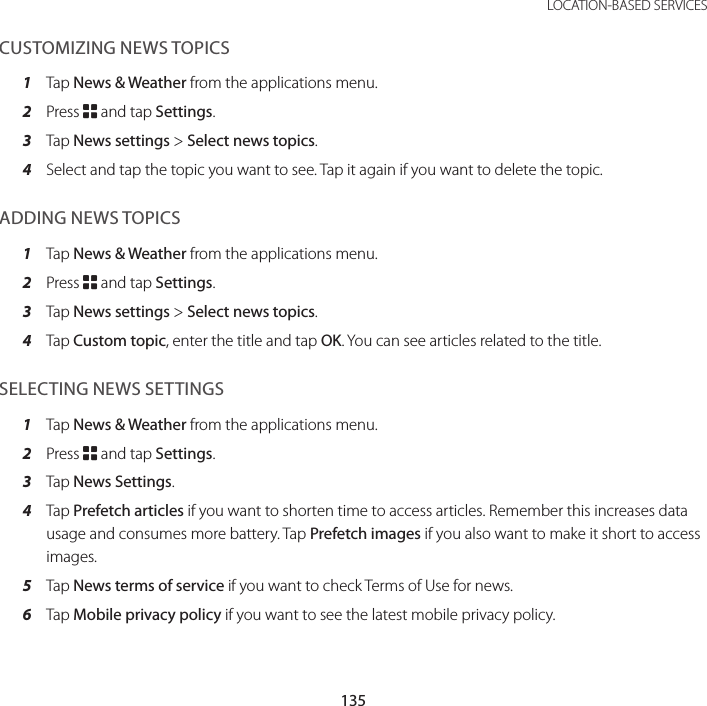 135 LOCATION-BASED SERVICESCUSTOMIZING NEWS TOPICS1  Tap News &amp; Weather from the applications menu.2  Press B and tap Settings.3  Tap News settings &gt; Select news topics.4  Select and tap the topic you want to see. Tap it again if you want to delete the topic.ADDING NEWS TOPICS1  Tap News &amp; Weather from the applications menu.2  Press B and tap Settings.3  Tap News settings &gt; Select news topics.4  Tap Custom topic, enter the title and tap OK. You can see articles related to the title.SELECTING NEWS SETTINGS1  Tap News &amp; Weather from the applications menu.2  Press B and tap Settings.3  Tap News Settings.4  Tap Prefetch articles if you want to shorten time to access articles. Remember this increases data usage and consumes more battery. Tap Prefetch images if you also want to make it short to access images.5  Tap News terms of service if you want to check Terms of Use for news.6  Tap Mobile privacy policy if you want to see the latest mobile privacy policy.