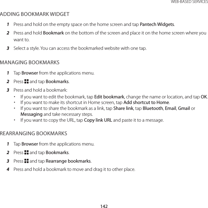 142WEB-BASED SERVICESADDING BOOKMARK WIDGET1  Press and hold on the empty space on the home screen and tap Pantech Widgets.2  Press and hold Bookmark on the bottom of the screen and place it on the home screen where you want to.3  Select a style. You can access the bookmarked website with one tap.MANAGING BOOKMARKS1  Tap Browser from the applications menu.2  Press B and tap Bookmarks.3  Press and hold a bookmark: xIf you want to edit the bookmark, tap Edit bookmark, change the name or location, and tap OK. xIf you want to make its shortcut in Home screen, tap Add shortcut to Home. xIf you want to share the bookmark as a link, tap Share link, tap Bluetooth, Email, Gmail or Messaging and take necessary steps. xIf you want to copy the URL, tap Copy link URL and paste it to a message.REARRANGING BOOKMARKS1  Tap Browser from the applications menu.2  Press B and tap Bookmarks.3  Press B and tap Rearrange bookmarks.4  Press and hold a bookmark to move and drag it to other place.
