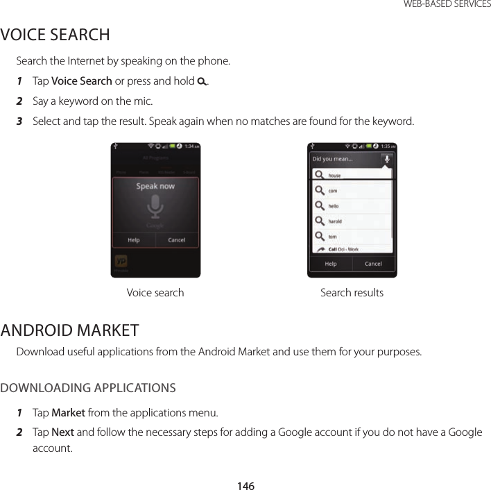 146WEB-BASED SERVICESVOICE SEARCHSearch the Internet by speaking on the phone.1  Tap Voice Search or press and hold D.2  Say a keyword on the mic.3  Select and tap the result. Speak again when no matches are found for the keyword.Voice search Search resultsANDROID MARKETDownload useful applications from the Android Market and use them for your purposes.DOWNLOADING APPLICATIONS1  Tap Market from the applications menu.2  Tap Next and follow the necessary steps for adding a Google account if you do not have a Google account.