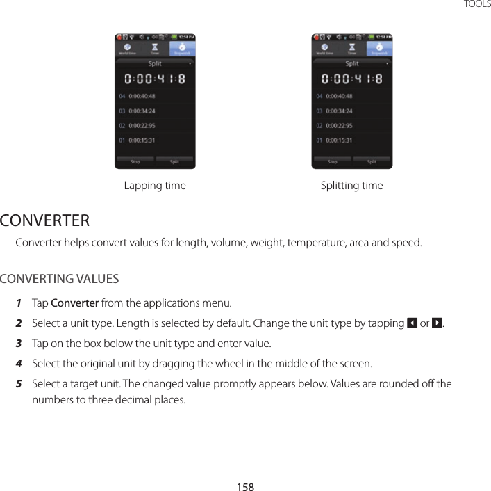 158TOOLSLapping time Splitting timeCONVERTERConverter helps convert values for length, volume, weight, temperature, area and speed.CONVERTING VALUES1  Tap Converter from the applications menu.2  Select a unit type. Length is selected by default. Change the unit type by tapping O or P.3  Tap on the box below the unit type and enter value.4  Select the original unit by dragging the wheel in the middle of the screen.5  Select a target unit. The changed value promptly appears below. Values are rounded off the numbers to three decimal places.
