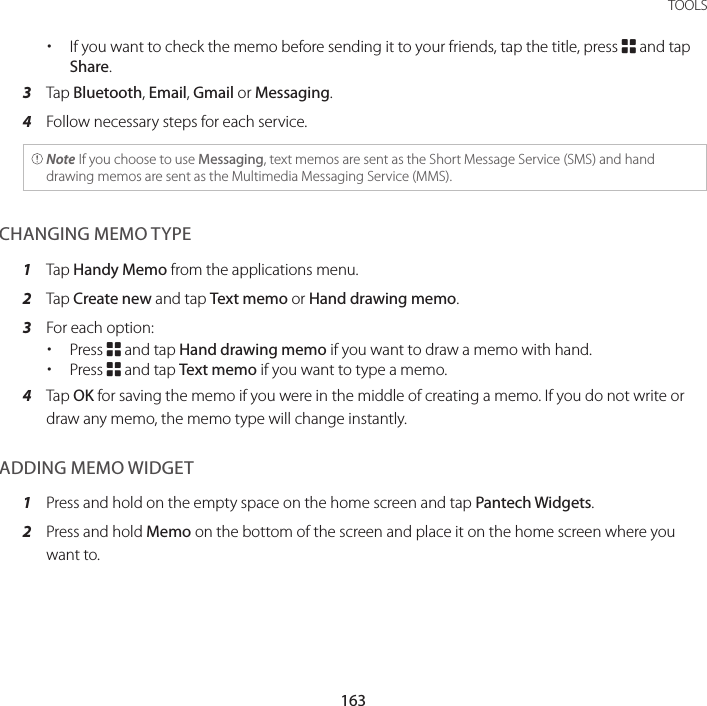 163 TOOLS xIf you want to check the memo before sending it to your friends, tap the title, press B and tap Share.3  Tap Bluetooth, Email, Gmail or Messaging.4  Follow necessary steps for each service. Note If you choose to use Messaging, text memos are sent as the Short Message Service (SMS) and hand drawing memos are sent as the Multimedia Messaging Service (MMS).CHANGING MEMO TYPE1  Tap Handy Memo from the applications menu.2  Tap Create new and tap Text memo or Hand drawing memo.3  For each option: xPress B and tap Hand drawing memo if you want to draw a memo with hand. xPress B and tap Text memo if you want to type a memo.4  Tap OK for saving the memo if you were in the middle of creating a memo. If you do not write or draw any memo, the memo type will change instantly.ADDING MEMO WIDGET1  Press and hold on the empty space on the home screen and tap Pantech Widgets.2  Press and hold Memo on the bottom of the screen and place it on the home screen where you want to.