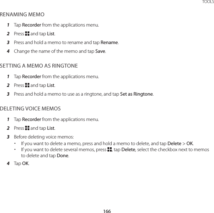166TOOLSRENAMING MEMO1  Tap Recorder from the applications menu.2  Press B and tap List.3  Press and hold a memo to rename and tap Rename.4  Change the name of the memo and tap Save.SETTING A MEMO AS RINGTONE1  Tap Recorder from the applications menu.2  Press B and tap List.3  Press and hold a memo to use as a ringtone, and tap Set as Ringtone.DELETING VOICE MEMOS1  Tap Recorder from the applications menu.2  Press B and tap List.3  Before deleting voice memos: xIf you want to delete a memo, press and hold a memo to delete, and tap Delete &gt; OK. xIf you want to delete several memos, press B, tap Delete, select the checkbox next to memos to delete and tap Done.4  Tap OK.