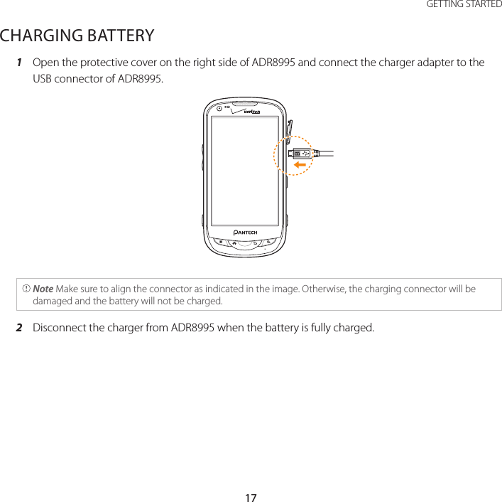 17 GETTING STARTEDCHARGING BATTERY1  Open the protective cover on the right side of ADR8995 and connect the charger adapter to the USB connector of ADR8995. Note Make sure to align the connector as indicated in the image. Otherwise, the charging connector will be damaged and the battery will not be charged.2  Disconnect the charger from ADR8995 when the battery is fully charged.