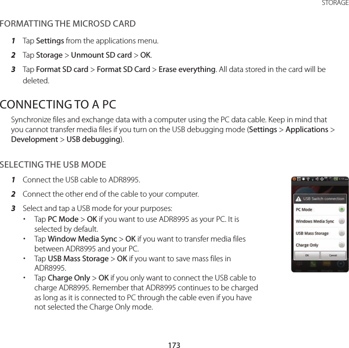 173 STORAGEFORMATTING THE MICROSD CARD1  Tap Settings from the applications menu.2  Tap Storage &gt; Unmount SD card &gt; OK.3  Tap Format SD card &gt; Format SD Card &gt; Erase everything. All data stored in the card will be deleted.CONNECTING TO A PC Synchronize files and exchange data with a computer using the PC data cable. Keep in mind that you cannot transfer media files if you turn on the USB debugging mode (Settings &gt; Applications &gt; Development &gt; USB debugging).SELECTING THE USB MODE1  Connect the USB cable to ADR8995.2  Connect the other end of the cable to your computer.3  Select and tap a USB mode for your purposes: xTap PC Mode &gt; OK if you want to use ADR8995 as your PC. It is selected by default. xTap Window Media Sync &gt; OK if you want to transfer media files between ADR8995 and your PC. xTap USB Mass Storage &gt; OK if you want to save mass files in ADR8995. xTap Charge Only &gt; OK if you only want to connect the USB cable to charge ADR8995. Remember that ADR8995 continues to be charged as long as it is connected to PC through the cable even if you have not selected the Charge Only mode.