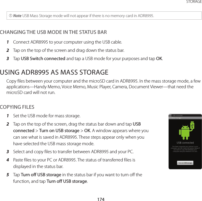 174STORAGE Note USB Mass Storage mode will not appear if there is no memory card in ADR8995.CHANGING THE USB MODE IN THE STATUS BAR1  Connect ADR8995 to your computer using the USB cable.2  Tap on the top of the screen and drag down the status bar.3  Tap USB Switch connected and tap a USB mode for your purposes and tap OK.USING ADR8995 AS MASS STORAGECopy files between your computer and the microSD card in ADR8995. In the mass storage mode, a few applications—Handy Memo, Voice Memo, Music Player, Camera, Document Viewer—that need the microSD card will not run.COPYING FILES1  Set the USB mode for mass storage.2  Tap on the top of the screen, drag the status bar down and tap USB connected &gt; Turn on USB storage &gt; OK. A window appears where you can see what is saved in ADR8995. These steps appear only when you have selected the USB mass storage mode.3  Select and copy files to transfer between ADR8995 and your PC.4  Paste files to your PC or ADR8995. The status of transferred files is displayed in the status bar.5  Tap Turn off USB storage in the status bar if you want to turn off the function, and tap Turn off USB storage.