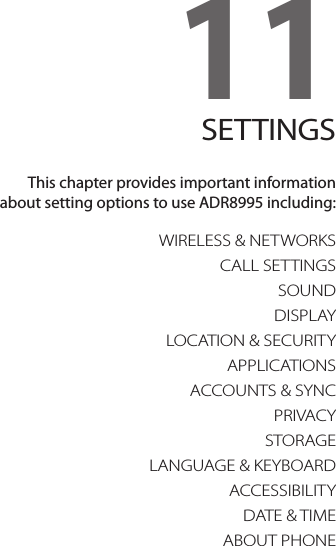 11. SETTINGSWIRELESS &amp; NETWORKSCALL SETTINGSSOUNDDISPLAYLOCATION &amp; SECURITYAPPLICATIONSACCOUNTS &amp; SYNCPRIVACYSTORAGELANGUAGE &amp; KEYBOARDACCESSIBILITYDATE &amp; TIMEABOUT PHONE11SETTINGSThis chapter provides important information  about setting options to use ADR8995 including: