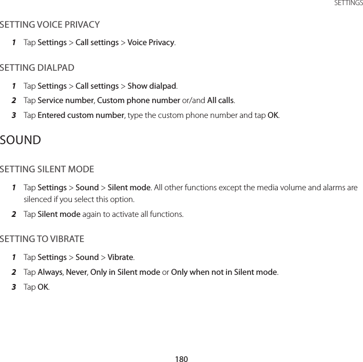 180SETTINGSSETTING VOICE PRIVACY1  Tap Settings &gt; Call settings &gt; Voice Privacy.SETTING DIALPAD1  Tap Settings &gt; Call settings &gt; Show dialpad.2  Tap Service number, Custom phone number or/and All calls.3  Tap Entered custom number, type the custom phone number and tap OK.SOUNDSETTING SILENT MODE1  Tap Settings &gt; Sound &gt; Silent mode. All other functions except the media volume and alarms are silenced if you select this option.2  Tap Silent mode again to activate all functions.SETTING TO VIBRATE1  Tap Settings &gt; Sound &gt; Vibrate.2  Tap Always, Never, Only in Silent mode or Only when not in Silent mode.3  Tap OK.