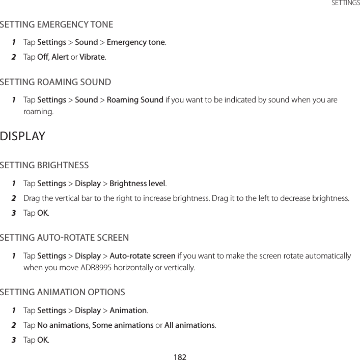 182SETTINGSSETTING EMERGENCY TONE1  Tap Settings &gt; Sound &gt; Emergency tone.2  Tap Off, Alert or Vibrate.SETTING ROAMING SOUND1  Tap Settings &gt; Sound &gt; Roaming Sound if you want to be indicated by sound when you are roaming.DISPLAYSETTING BRIGHTNESS1  Tap Settings &gt; Display &gt; Brightness level.2  Drag the vertical bar to the right to increase brightness. Drag it to the left to decrease brightness.3  Tap OK.SETTING AUTOROTATE SCREEN1  Tap Settings &gt; Display &gt; Auto-rotate screen if you want to make the screen rotate automatically when you move ADR8995 horizontally or vertically.SETTING ANIMATION OPTIONS1  Tap Settings &gt; Display &gt; Animation.2  Tap No animations, Some animations or All animations.3  Tap OK.