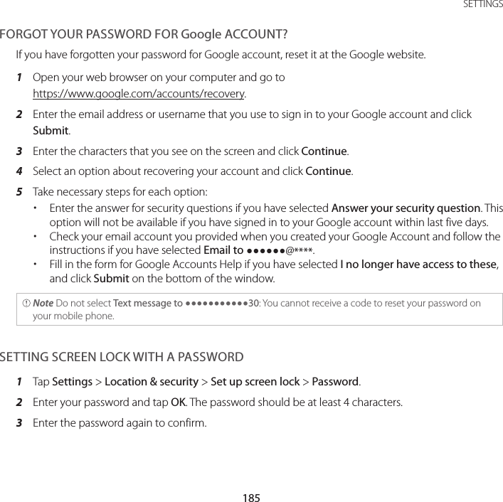 185 SETTINGSFORGOT YOUR PASSWORD FOR Google ACCOUNT?If you have forgotten your password for Google account, reset it at the Google website.1  Open your web browser on your computer and go to https://www.google.com/accounts/recovery.2  Enter the email address or username that you use to sign in to your Google account and click Submit.3  Enter the characters that you see on the screen and click Continue.4  Select an option about recovering your account and click Continue.5  Take necessary steps for each option: xEnter the answer for security questions if you have selected Answer your security question. This option will not be available if you have signed in to your Google account within last five days. xCheck your email account you provided when you created your Google Account and follow the instructions if you have selected Email to @****. xFill in the form for Google Accounts Help if you have selected I no longer have access to these, and click Submit on the bottom of the window. Note Do not select Text message to 30: You cannot receive a code to reset your password on your mobile phone.SETTING SCREEN LOCK WITH A PASSWORD1  Tap Settings &gt; Location &amp; security &gt; Set up screen lock &gt; Password.2  Enter your password and tap OK. The password should be at least 4 characters.3  Enter the password again to confirm.