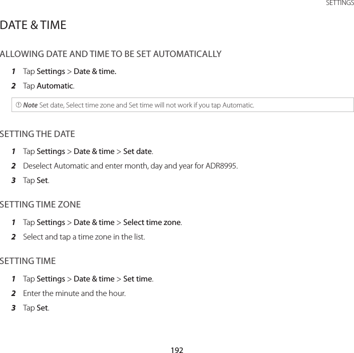 192SETTINGSDATE &amp; TIMEALLOWING DATE AND TIME TO BE SET AUTOMATICALLY1  Tap Settings &gt; Date &amp; time.2  Tap Automatic. Note Set date, Select time zone and Set time will not work if you tap Automatic.SETTING THE DATE1  Tap Settings &gt; Date &amp; time &gt; Set date.2  Deselect Automatic and enter month, day and year for ADR8995.3  Tap Set.SETTING TIME ZONE1  Tap Settings &gt; Date &amp; time &gt; Select time zone.2  Select and tap a time zone in the list.SETTING TIME1  Tap Settings &gt; Date &amp; time &gt; Set time.2  Enter the minute and the hour.3  Tap Set.