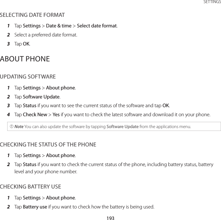 193 SETTINGSSELECTING DATE FORMAT1  Tap Settings &gt; Date &amp; time &gt; Select date format.2  Select a preferred date format.3  Tap OK.ABOUT PHONEUPDATING SOFTWARE1  Tap Settings &gt; About phone.2  Tap Software Update.3  Tap Status if you want to see the current status of the software and tap OK.4  Tap Check New &gt; Yes if you want to check the latest software and download it on your phone. Note You can also update the software by tapping Software Update from the applications menu.CHECKING THE STATUS OF THE PHONE1  Tap Settings &gt; About phone.2  Tap Status if you want to check the current status of the phone, including battery status, battery level and your phone number.CHECKING BATTERY USE1  Tap Settings &gt; About phone.2  Tap Battery use if you want to check how the battery is being used.