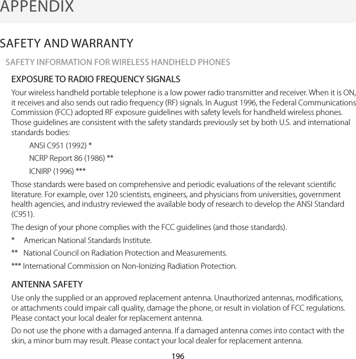 196APPENDIXSAFETY AND WARRANTYSAFETY INFORMATION FOR WIRELESS HANDHELD PHONESEXPOSURE TO RADIO FREQUENCY SIGNALSYour wireless handheld portable telephone is a low power radio transmitter and receiver. When it is ON, it receives and also sends out radio frequency (RF) signals. In August 1996, the Federal Communications Commission (FCC) adopted RF exposure guidelines with safety levels for handheld wireless phones. Those guidelines are consistent with the safety standards previously set by both U.S. and international standards bodies:ANSI C951 (1992) *NCRP Report 86 (1986) **ICNIRP (1996) ***Those standards were based on comprehensive and periodic evaluations of the relevant scientific literature. For example, over 120 scientists, engineers, and physicians from universities, government health agencies, and industry reviewed the available body of research to develop the ANSI Standard (C951).The design of your phone complies with the FCC guidelines (and those standards).*     American National Standards Institute.**   National Council on Radiation Protection and Measurements.*** International Commission on Non-Ionizing Radiation Protection.ANTENNA SAFETYUse only the supplied or an approved replacement antenna. Unauthorized antennas, modifications, or attachments could impair call quality, damage the phone, or result in violation of FCC regulations. Please contact your local dealer for replacement antenna.Do not use the phone with a damaged antenna. If a damaged antenna comes into contact with the skin, a minor burn may result. Please contact your local dealer for replacement antenna.12. APPENDIX