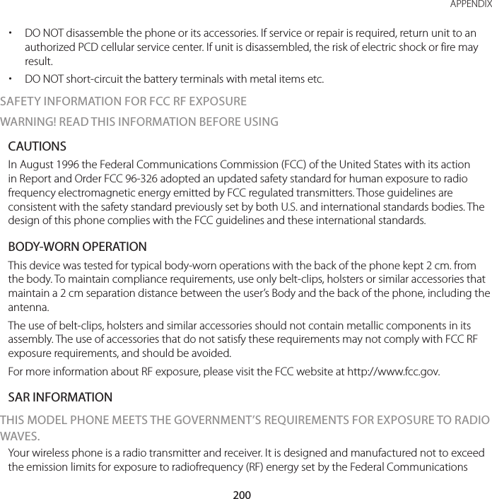 200APPENDIX xDO NOT disassemble the phone or its accessories. If service or repair is required, return unit to an authorized PCD cellular service center. If unit is disassembled, the risk of electric shock or fire may result. xDO NOT short-circuit the battery terminals with metal items etc.SAFETY INFORMATION FOR FCC RF EXPOSURE WARNING! READ THIS INFORMATION BEFORE USINGCAUTIONSIn August 1996 the Federal Communications Commission (FCC) of the United States with its action in Report and Order FCC 96-326 adopted an updated safety standard for human exposure to radio frequency electromagnetic energy emitted by FCC regulated transmitters. Those guidelines are consistent with the safety standard previously set by both U.S. and international standards bodies. The design of this phone complies with the FCC guidelines and these international standards.BODY-WORN OPERATIONThis device was tested for typical body-worn operations with the back of the phone kept 2 cm. from the body. To maintain compliance requirements, use only belt-clips, holsters or similar accessories that maintain a 2 cm separation distance between the user’s Body and the back of the phone, including the antenna.The use of belt-clips, holsters and similar accessories should not contain metallic components in its assembly. The use of accessories that do not satisfy these requirements may not comply with FCC RF exposure requirements, and should be avoided.For more information about RF exposure, please visit the FCC website at http://www.fcc.gov.SAR INFORMATIONTHIS MODEL PHONE MEETS THE GOVERNMENT’S REQUIREMENTS FOR EXPOSURE TO RADIO WAVES.Your wireless phone is a radio transmitter and receiver. It is designed and manufactured not to exceed the emission limits for exposure to radiofrequency (RF) energy set by the Federal Communications 