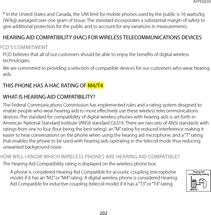 202APPENDIX* In the United States and Canada, the SAR limit for mobile phones used by the public is 16 watts/kg (W/kg) averaged over one gram of tissue. The standard incorporates a substantial margin of safety to give additional protection for the public and to account for any variations in measurements.HEARING AID COMPATIBILITY (HAC) FOR WIRELESS TELECOMMUNICATIONS DEVICESPCD’S COMMITMENTPCD believes that all of our customers should be able to enjoy the benefits of digital wireless technologies.We are committed to providing a selection of compatible devices for our customers who wear hearing aids.THIS PHONE HAS A HAC RATING OF M4/T4WHAT IS HEARING AID COMPATIBILITY?The Federal Communications Commission has implemented rules and a rating system designed to enable people who wear hearing aids to more effectively use these wireless telecommunications devices. The standard for compatibility of digital wireless phones with hearing aids is set forth in American National Standard Institute (ANSI) standard C6319. There are two sets of ANSI standards with ratings from one to four (four being the best rating): an “M” rating for reduced interference making it easier to hear conversations on the phone when using the hearing aid microphone, and a “T” rating that enables the phone to be used with hearing aids operating in the telecoil mode thus reducing unwanted background noise.HOW WILL I KNOW WHICH WIRELESS PHONES ARE HEARING AID COMPATIBLE?The Hearing Aid Compatibility rating is displayed on the wireless phone box.A phone is considered Hearing Aid Compatible for acoustic coupling (microphone mode) if it has an “M3” or “M4” rating. A digital wireless phone is considered Hearing Aid Compatible for inductive coupling (telecoil mode) if it has a “T3” or “T4” rating. 