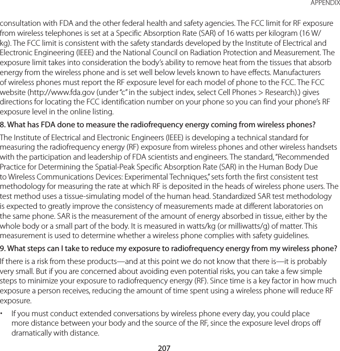 207 APPENDIXconsultation with FDA and the other federal health and safety agencies. The FCC limit for RF exposure from wireless telephones is set at a Specific Absorption Rate (SAR) of 16 watts per kilogram (16 W/kg). The FCC limit is consistent with the safety standards developed by the Institute of Electrical and Electronic Engineering (IEEE) and the National Council on Radiation Protection and Measurement. The exposure limit takes into consideration the body’s ability to remove heat from the tissues that absorb energy from the wireless phone and is set well below levels known to have effects. Manufacturers of wireless phones must report the RF exposure level for each model of phone to the FCC. The FCC website (http://www.fda.gov (under “c” in the subject index, select Cell Phones &gt; Research).) gives directions for locating the FCC identification number on your phone so you can find your phone’s RF exposure level in the online listing.8.  What has FDA done to measure the radiofrequency energy coming from wireless phones?The Institute of Electrical and Electronic Engineers (IEEE) is developing a technical standard for measuring the radiofrequency energy (RF) exposure from wireless phones and other wireless handsets with the participation and leadership of FDA scientists and engineers. The standard, “Recommended Practice for Determining the Spatial-Peak Specific Absorption Rate (SAR) in the Human Body Due to Wireless Communications Devices: Experimental Techniques,” sets forth the first consistent test methodology for measuring the rate at which RF is deposited in the heads of wireless phone users. The test method uses a tissue-simulating model of the human head. Standardized SAR test methodology is expected to greatly improve the consistency of measurements made at different laboratories on the same phone. SAR is the measurement of the amount of energy absorbed in tissue, either by the whole body or a small part of the body. It is measured in watts/kg (or milliwatts/g) of matter. This measurement is used to determine whether a wireless phone complies with safety guidelines.9.  What steps can I take to reduce my exposure to radiofrequency energy from my wireless phone?If there is a risk from these products—and at this point we do not know that there is—it is probably very small. But if you are concerned about avoiding even potential risks, you can take a few simple steps to minimize your exposure to radiofrequency energy (RF). Since time is a key factor in how much exposure a person receives, reducing the amount of time spent using a wireless phone will reduce RF exposure. xIf you must conduct extended conversations by wireless phone every day, you could place more distance between your body and the source of the RF, since the exposure level drops off dramatically with distance.