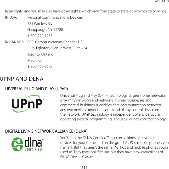 214APPENDIXlegal rights, and you may also have other rights, which vary from state to state or province to province.IN USA:  Personal Communications Devices.  555 Wireless Blvd.  Hauppauge, NY 11788  1-800-229-1235IN CANADA:   PCD Communications Canada LLC.  5535 Eglinton Avenue West, Suite 234  Toronto, Ontario  M9C 5K5  1-800-465-9672UPNP AND DLNAUIVERSAL PLUG AND PLAY (UPnP)Universal Plug and Play (UPnP) technology targets home networks, proximity networks and networks in small businesses and commercial buildings. It enables data communication between any two devices under the command of any control device on the network. UPnP technology is independent of any particular operating system, programming language, or network technology.DIGITAL LIVING NETWORK ALLIANCE (DLNA)You’ll find the DLNA Certified™ logo on all kinds of new digital devices for your home and on the go – TVs, PCs, mobile phones, you name it. But they aren’t the same TVs, PCs and mobile phones you’re used to. They may look familiar, but they have new capabilities of DLNA Device Classes.