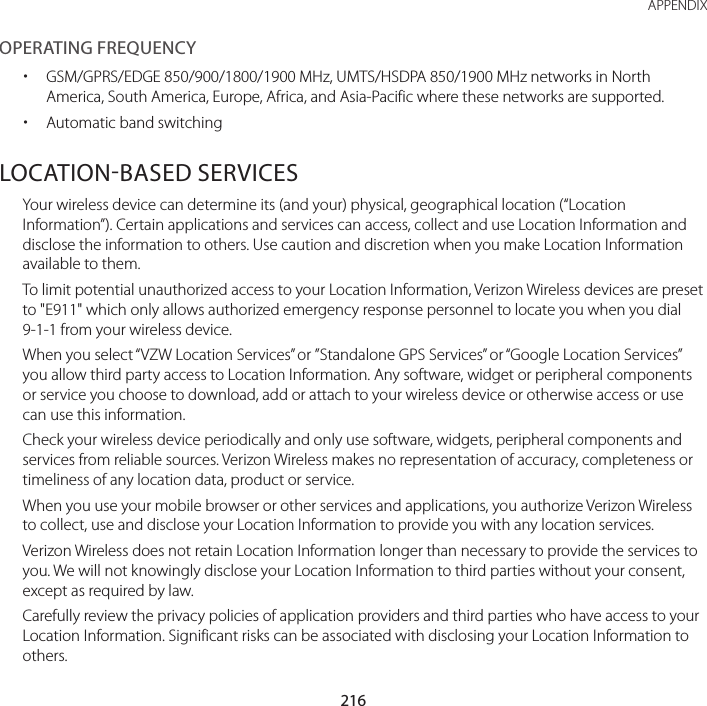 216APPENDIXOPERATING FREQUENCY xGSM/GPRS/EDGE 850/900/1800/1900 MHz, UMTS/HSDPA 850/1900 MHz networks in North America, South America, Europe, Africa, and Asia-Pacific where these networks are supported. xAutomatic band switchingLOCATIONBASED SERVICESYour wireless device can determine its (and your) physical, geographical location (“Location Information”). Certain applications and services can access, collect and use Location Information and disclose the information to others. Use caution and discretion when you make Location Information available to them.To limit potential unauthorized access to your Location Information, Verizon Wireless devices are preset to &quot;E911&quot; which only allows authorized emergency response personnel to locate you when you dial 9-1-1 from your wireless device.When you select “VZW Location Services” or ”Standalone GPS Services” or “Google Location Services” you allow third party access to Location Information. Any software, widget or peripheral components or service you choose to download, add or attach to your wireless device or otherwise access or use can use this information.Check your wireless device periodically and only use software, widgets, peripheral components and services from reliable sources. Verizon Wireless makes no representation of accuracy, completeness or timeliness of any location data, product or service.When you use your mobile browser or other services and applications, you authorize Verizon Wireless to collect, use and disclose your Location Information to provide you with any location services. Verizon Wireless does not retain Location Information longer than necessary to provide the services to you. We will not knowingly disclose your Location Information to third parties without your consent, except as required by law. Carefully review the privacy policies of application providers and third parties who have access to your Location Information. Significant risks can be associated with disclosing your Location Information to others.