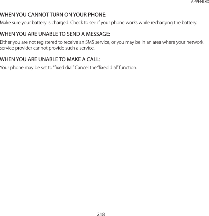 218APPENDIXWHEN YOU CANNOT TURN ON YOUR PHONE:Make sure your battery is charged. Check to see if your phone works while recharging the battery.WHEN YOU ARE UNABLE TO SEND A MESSAGE:Either you are not registered to receive an SMS service, or you may be in an area where your network service provider cannot provide such a service.WHEN YOU ARE UNABLE TO MAKE A CALL:Your phone may be set to “fixed dial.” Cancel the “fixed dial” function.