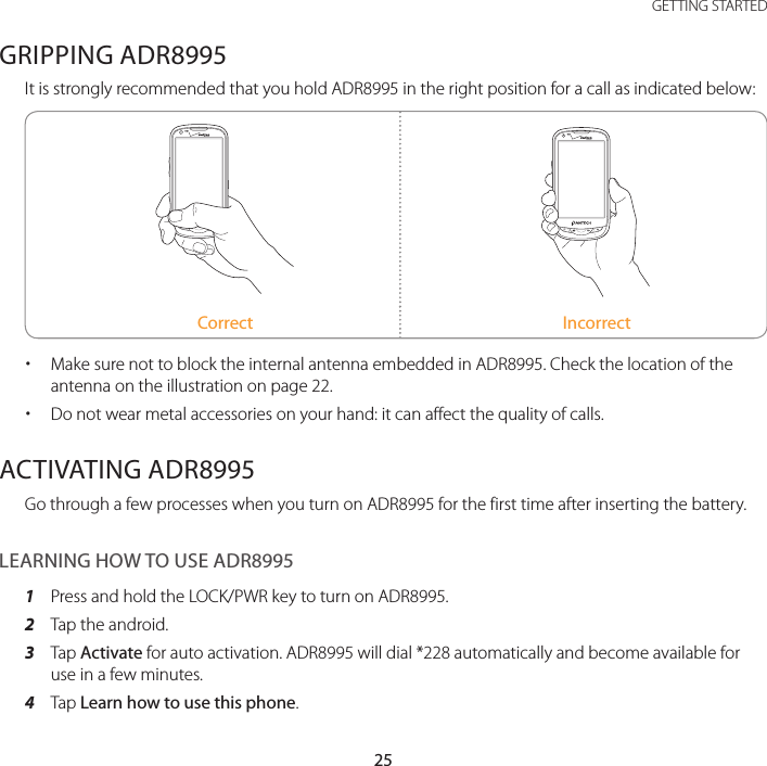 25 GETTING STARTEDGRIPPING ADR8995It is strongly recommended that you hold ADR8995 in the right position for a call as indicated below:Correct Incorrect xMake sure not to block the internal antenna embedded in ADR8995. Check the location of the antenna on the illustration on page 22. xDo not wear metal accessories on your hand: it can affect the quality of calls.ACTIVATING ADR8995Go through a few processes when you turn on ADR8995 for the first time after inserting the battery.LEARNING HOW TO USE ADR89951  Press and hold the LOCK/PWR key to turn on ADR8995.2  Tap the android.3  Tap Activate for auto activation. ADR8995 will dial *228 automatically and become available for use in a few minutes.4  Tap Learn how to use this phone.