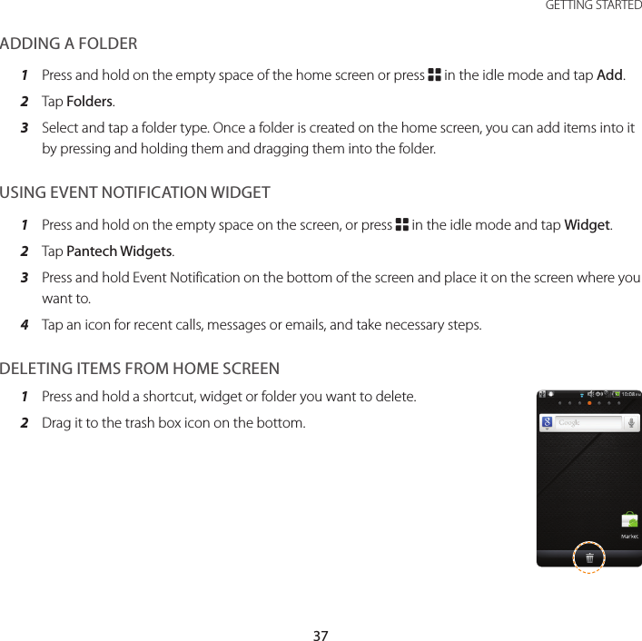 37 GETTING STARTEDADDING A FOLDER1  Press and hold on the empty space of the home screen or press B in the idle mode and tap Add.2  Tap Folders.3  Select and tap a folder type. Once a folder is created on the home screen, you can add items into it by pressing and holding them and dragging them into the folder.USING EVENT NOTIFICATION WIDGET1  Press and hold on the empty space on the screen, or press B in the idle mode and tap Widget.2  Tap Pantech Widgets.3  Press and hold Event Notification on the bottom of the screen and place it on the screen where you want to.4  Tap an icon for recent calls, messages or emails, and take necessary steps.DELETING ITEMS FROM HOME SCREEN1  Press and hold a shortcut, widget or folder you want to delete.2  Drag it to the trash box icon on the bottom.