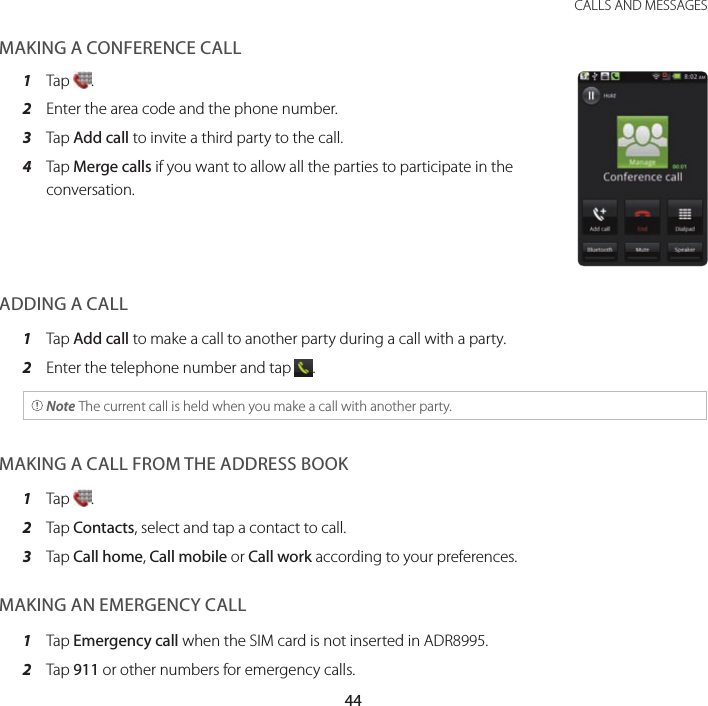 44CALLS AND MESSAGESMAKING A CONFERENCE CALL1  Tap  .2  Enter the area code and the phone number.3  Tap Add call to invite a third party to the call.4  Tap Merge calls if you want to allow all the parties to participate in the conversation.ADDING A CALL1  Tap Add call to make a call to another party during a call with a party.2  Enter the telephone number and tap  . Note The current call is held when you make a call with another party.MAKING A CALL FROM THE ADDRESS BOOK1  Tap  .2  Tap Contacts, select and tap a contact to call.3  Tap Call home, Call mobile or Call work according to your preferences.MAKING AN EMERGENCY CALL1  Tap Emergency call when the SIM card is not inserted in ADR8995.2  Tap 911 or other numbers for emergency calls.